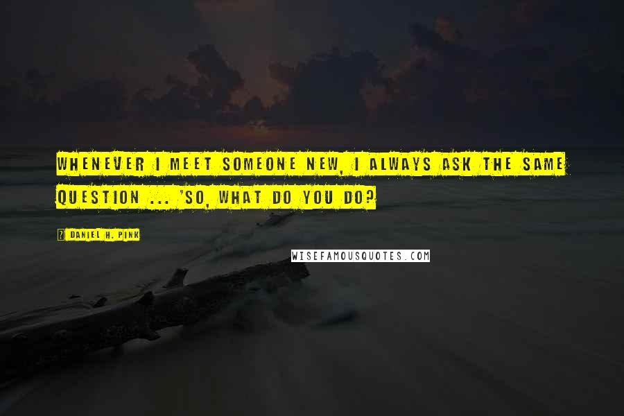 Daniel H. Pink Quotes: Whenever I meet someone new, I always ask the same question ... 'So, what do you do?