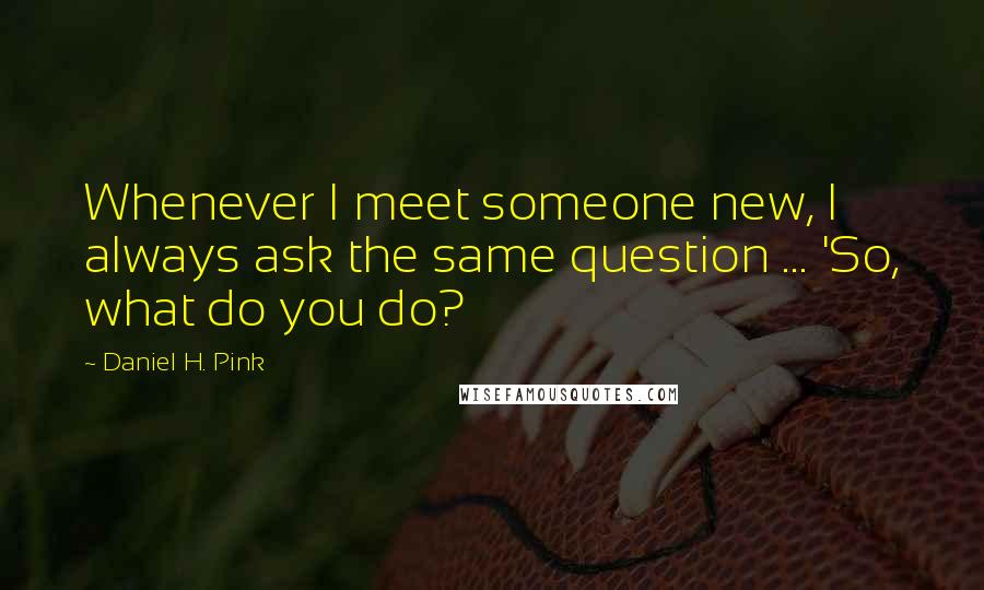 Daniel H. Pink Quotes: Whenever I meet someone new, I always ask the same question ... 'So, what do you do?