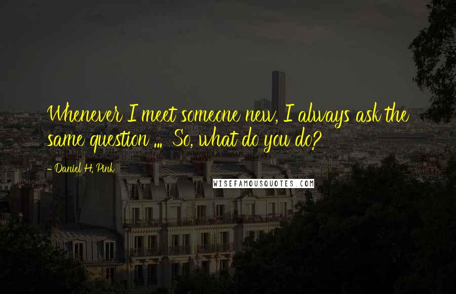 Daniel H. Pink Quotes: Whenever I meet someone new, I always ask the same question ... 'So, what do you do?