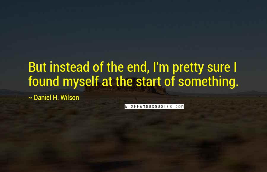 Daniel H. Wilson Quotes: But instead of the end, I'm pretty sure I found myself at the start of something.