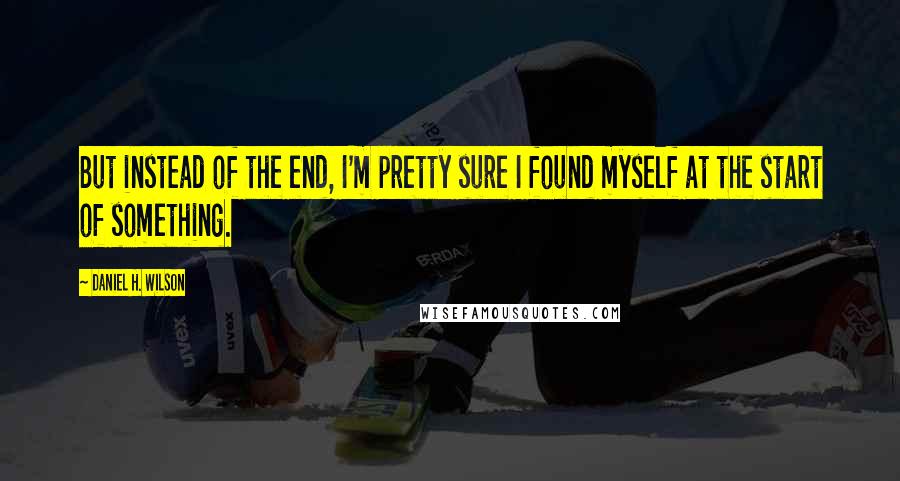 Daniel H. Wilson Quotes: But instead of the end, I'm pretty sure I found myself at the start of something.