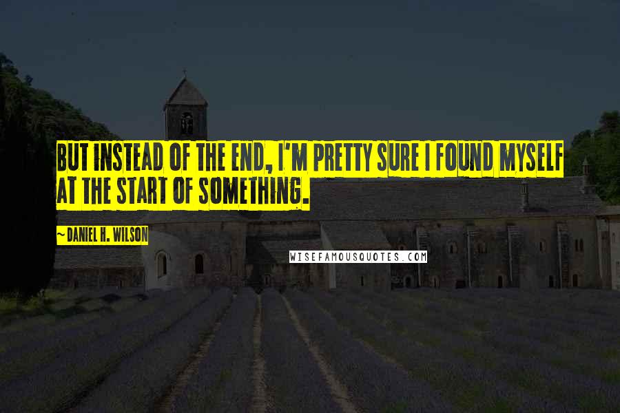 Daniel H. Wilson Quotes: But instead of the end, I'm pretty sure I found myself at the start of something.