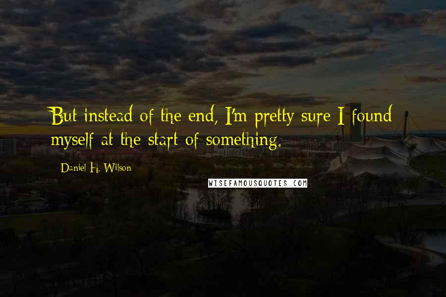 Daniel H. Wilson Quotes: But instead of the end, I'm pretty sure I found myself at the start of something.