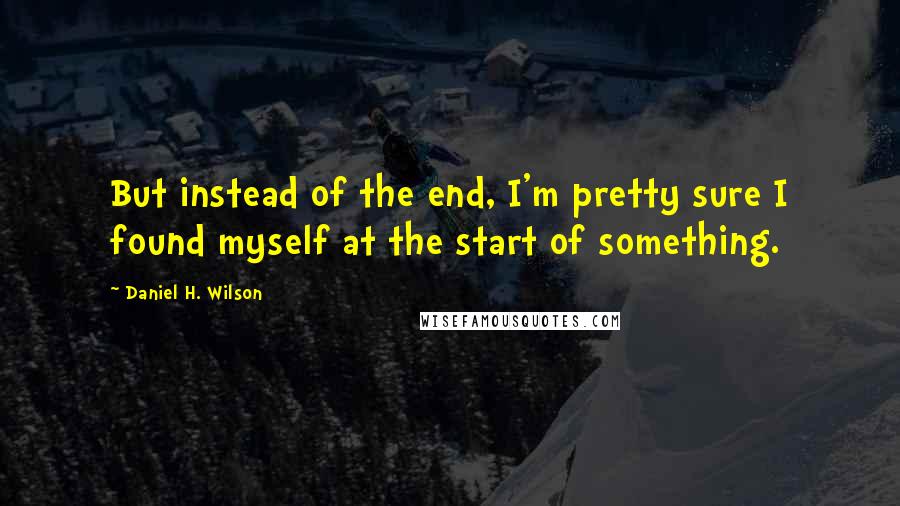 Daniel H. Wilson Quotes: But instead of the end, I'm pretty sure I found myself at the start of something.