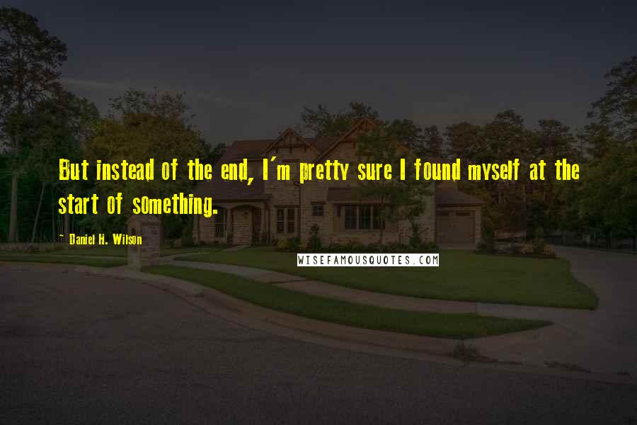 Daniel H. Wilson Quotes: But instead of the end, I'm pretty sure I found myself at the start of something.