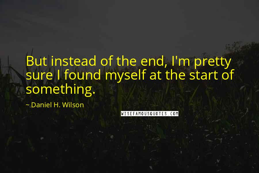 Daniel H. Wilson Quotes: But instead of the end, I'm pretty sure I found myself at the start of something.