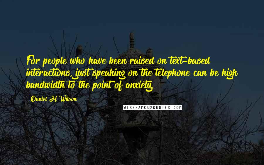 Daniel H. Wilson Quotes: For people who have been raised on text-based interactions, just speaking on the telephone can be high bandwidth to the point of anxiety.