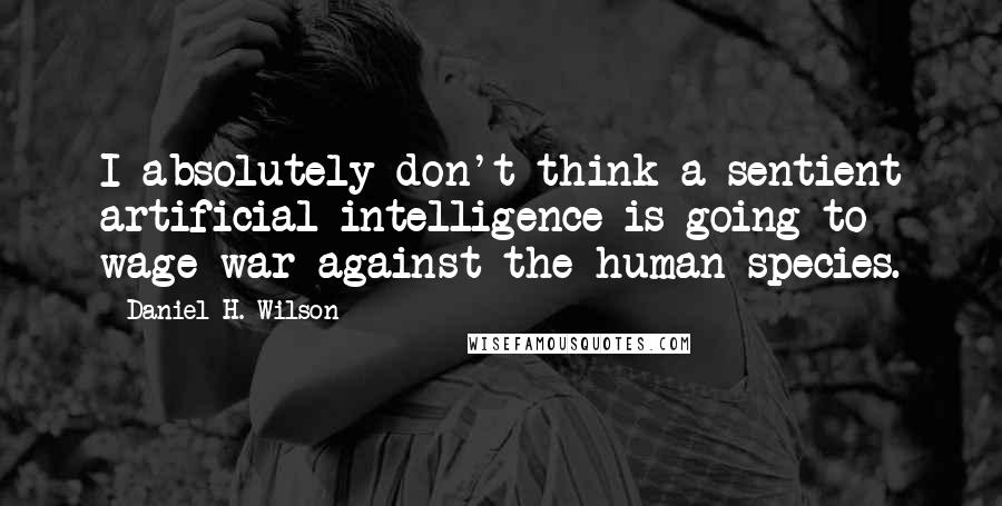 Daniel H. Wilson Quotes: I absolutely don't think a sentient artificial intelligence is going to wage war against the human species.