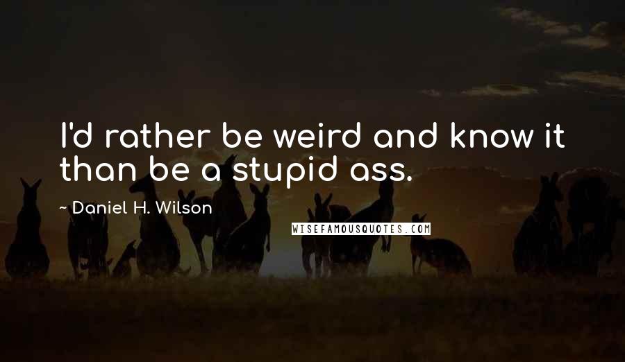 Daniel H. Wilson Quotes: I'd rather be weird and know it than be a stupid ass.