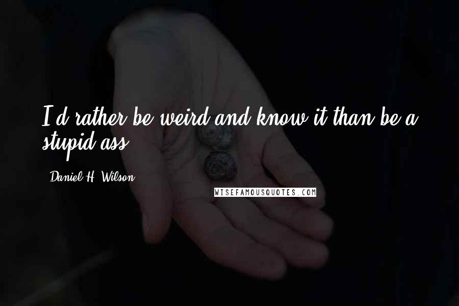 Daniel H. Wilson Quotes: I'd rather be weird and know it than be a stupid ass.