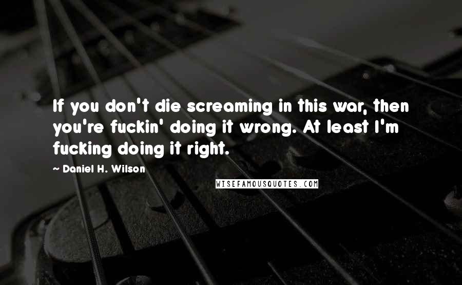 Daniel H. Wilson Quotes: If you don't die screaming in this war, then you're fuckin' doing it wrong. At least I'm fucking doing it right.