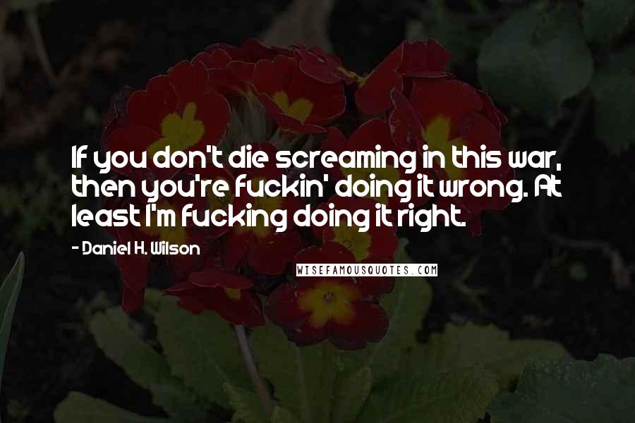 Daniel H. Wilson Quotes: If you don't die screaming in this war, then you're fuckin' doing it wrong. At least I'm fucking doing it right.