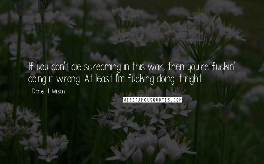 Daniel H. Wilson Quotes: If you don't die screaming in this war, then you're fuckin' doing it wrong. At least I'm fucking doing it right.