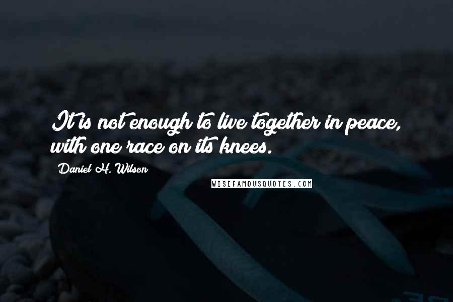 Daniel H. Wilson Quotes: It is not enough to live together in peace, with one race on its knees.