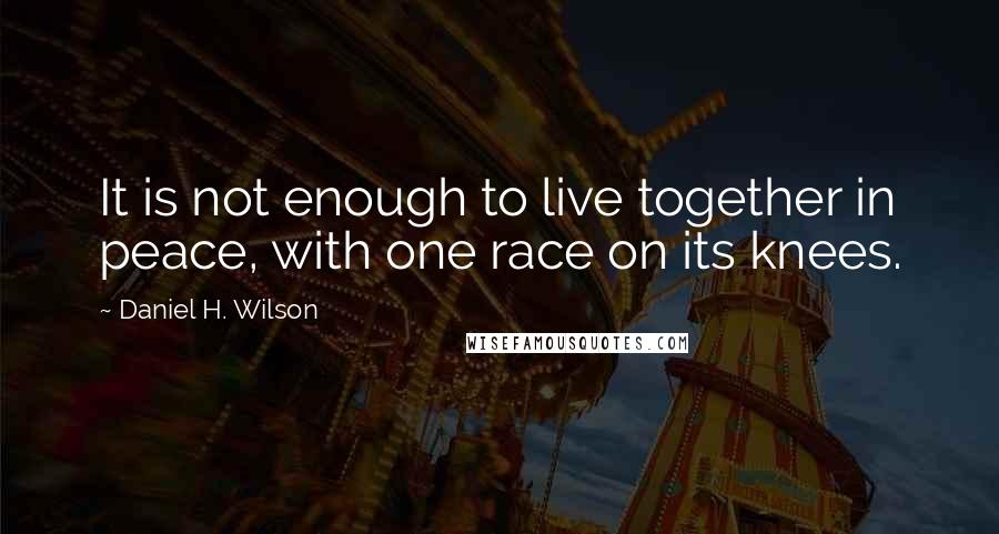 Daniel H. Wilson Quotes: It is not enough to live together in peace, with one race on its knees.