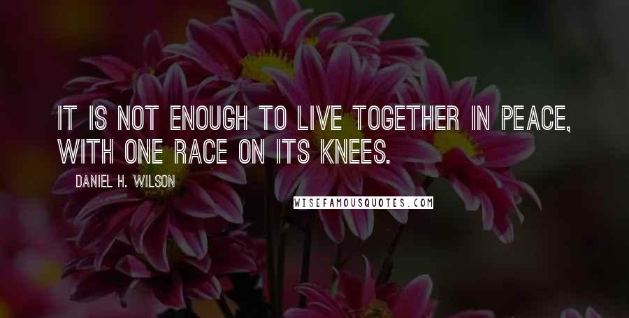 Daniel H. Wilson Quotes: It is not enough to live together in peace, with one race on its knees.