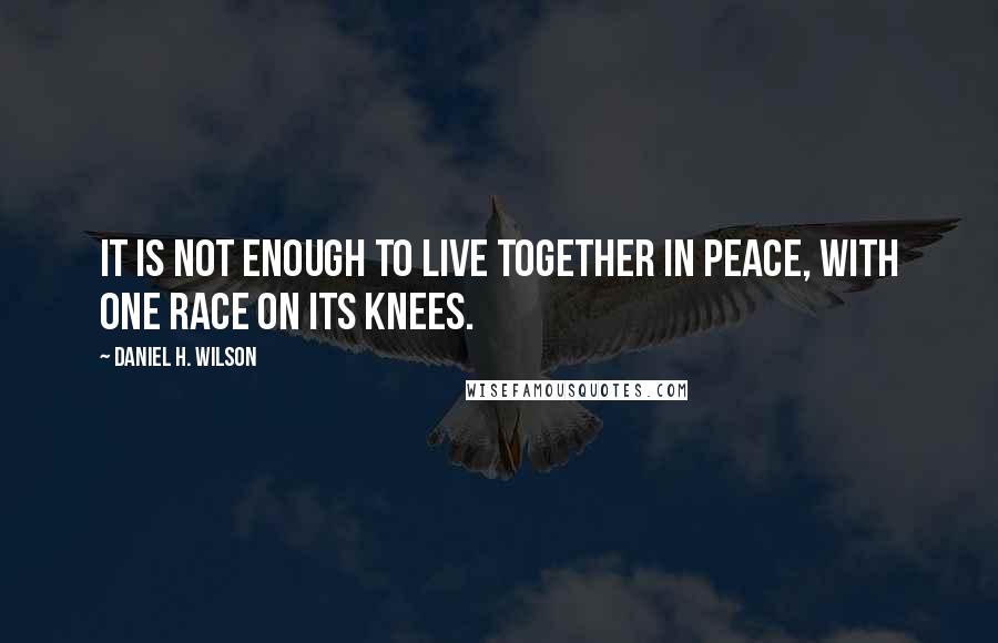 Daniel H. Wilson Quotes: It is not enough to live together in peace, with one race on its knees.