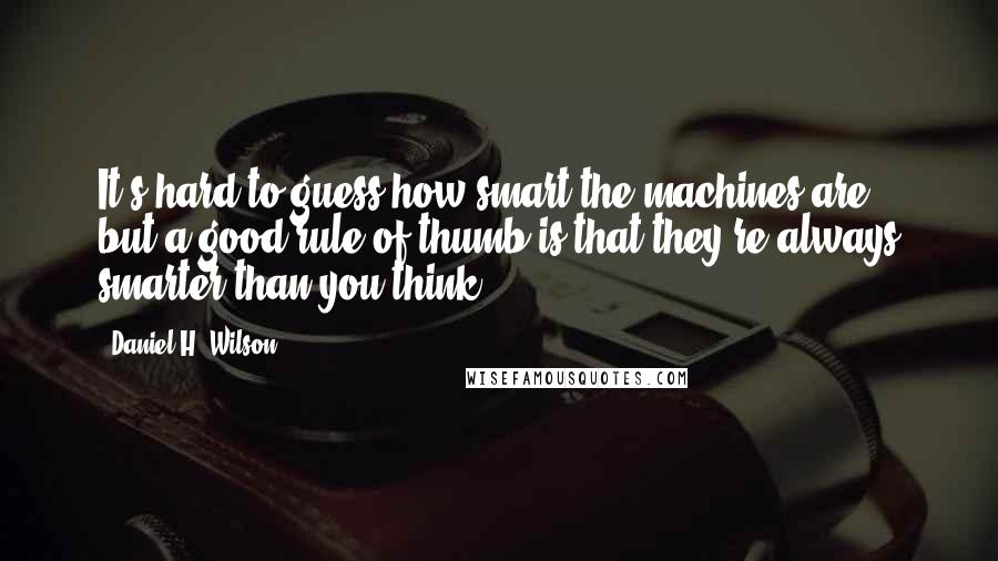 Daniel H. Wilson Quotes: It's hard to guess how smart the machines are, but a good rule of thumb is that they're always smarter than you think.