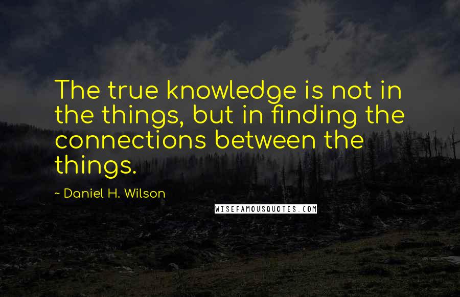 Daniel H. Wilson Quotes: The true knowledge is not in the things, but in finding the connections between the things.