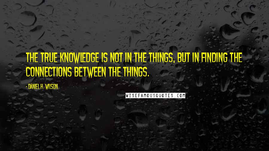 Daniel H. Wilson Quotes: The true knowledge is not in the things, but in finding the connections between the things.