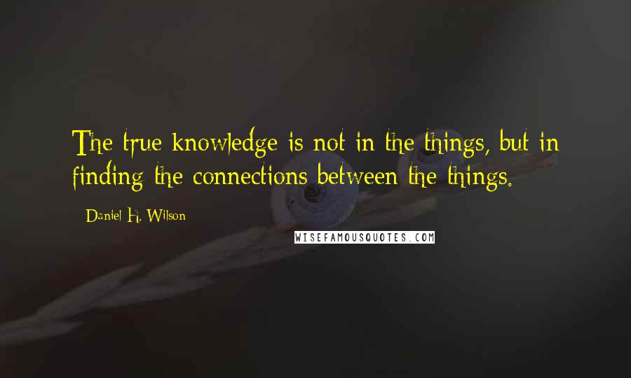 Daniel H. Wilson Quotes: The true knowledge is not in the things, but in finding the connections between the things.