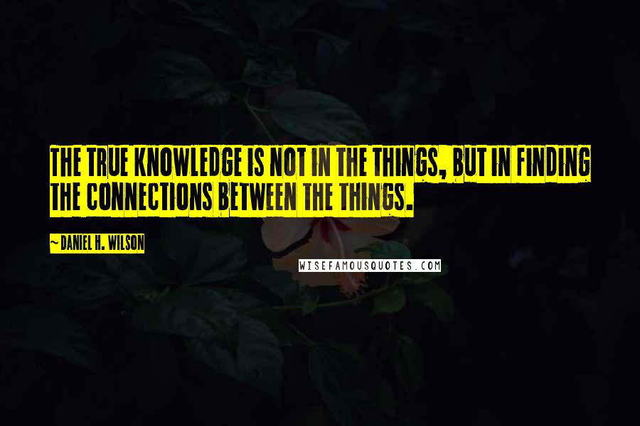 Daniel H. Wilson Quotes: The true knowledge is not in the things, but in finding the connections between the things.
