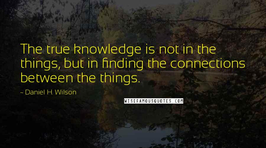Daniel H. Wilson Quotes: The true knowledge is not in the things, but in finding the connections between the things.