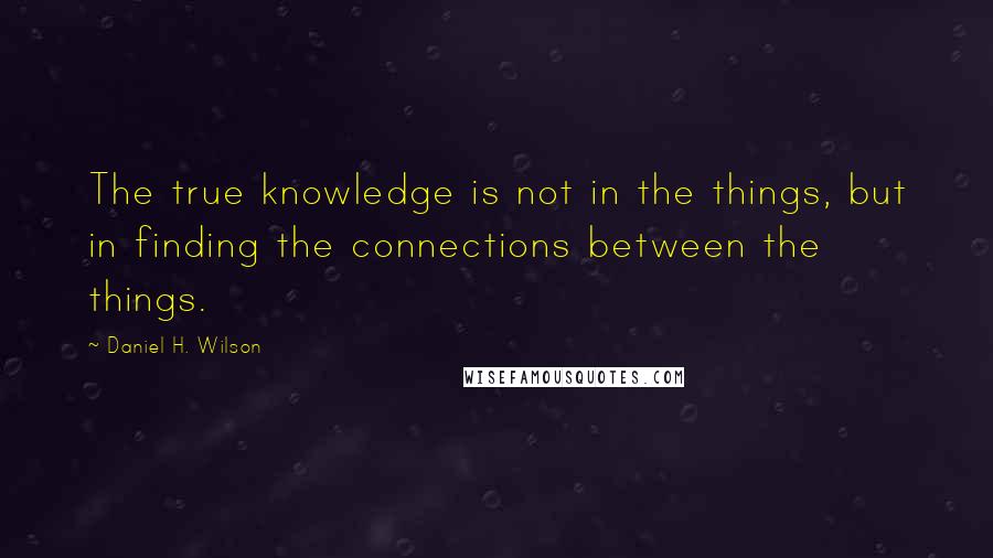 Daniel H. Wilson Quotes: The true knowledge is not in the things, but in finding the connections between the things.