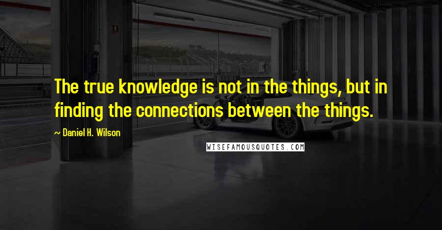 Daniel H. Wilson Quotes: The true knowledge is not in the things, but in finding the connections between the things.