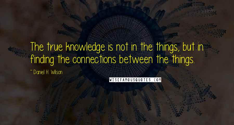 Daniel H. Wilson Quotes: The true knowledge is not in the things, but in finding the connections between the things.