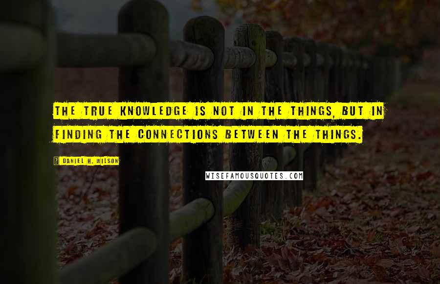 Daniel H. Wilson Quotes: The true knowledge is not in the things, but in finding the connections between the things.