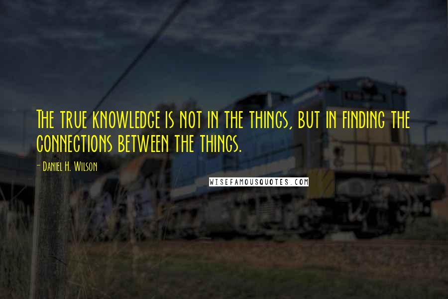 Daniel H. Wilson Quotes: The true knowledge is not in the things, but in finding the connections between the things.