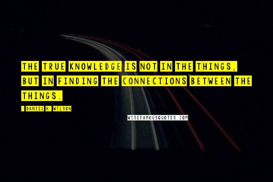 Daniel H. Wilson Quotes: The true knowledge is not in the things, but in finding the connections between the things.