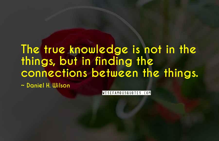 Daniel H. Wilson Quotes: The true knowledge is not in the things, but in finding the connections between the things.