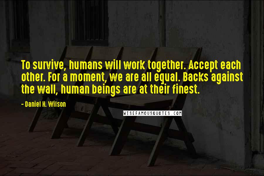 Daniel H. Wilson Quotes: To survive, humans will work together. Accept each other. For a moment, we are all equal. Backs against the wall, human beings are at their finest.