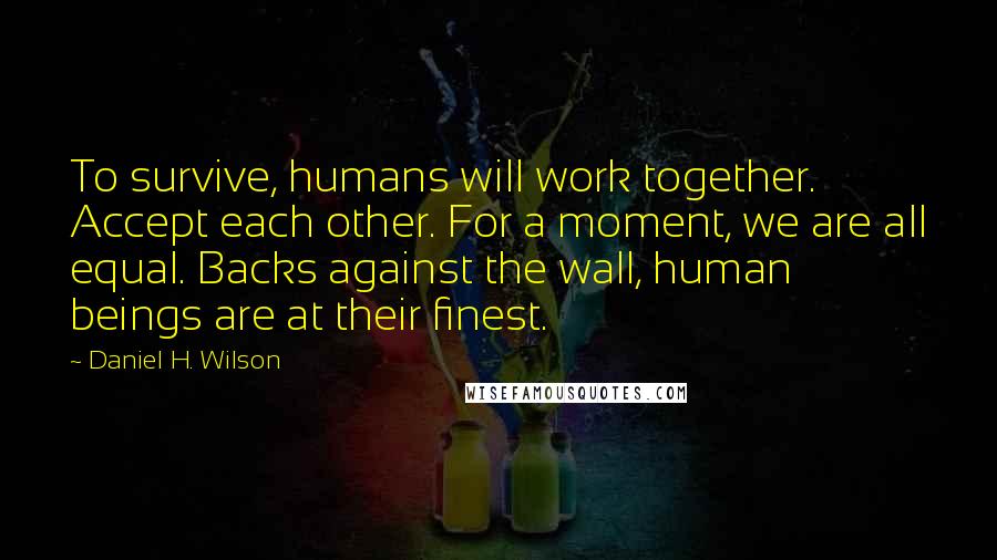 Daniel H. Wilson Quotes: To survive, humans will work together. Accept each other. For a moment, we are all equal. Backs against the wall, human beings are at their finest.