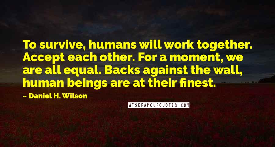 Daniel H. Wilson Quotes: To survive, humans will work together. Accept each other. For a moment, we are all equal. Backs against the wall, human beings are at their finest.