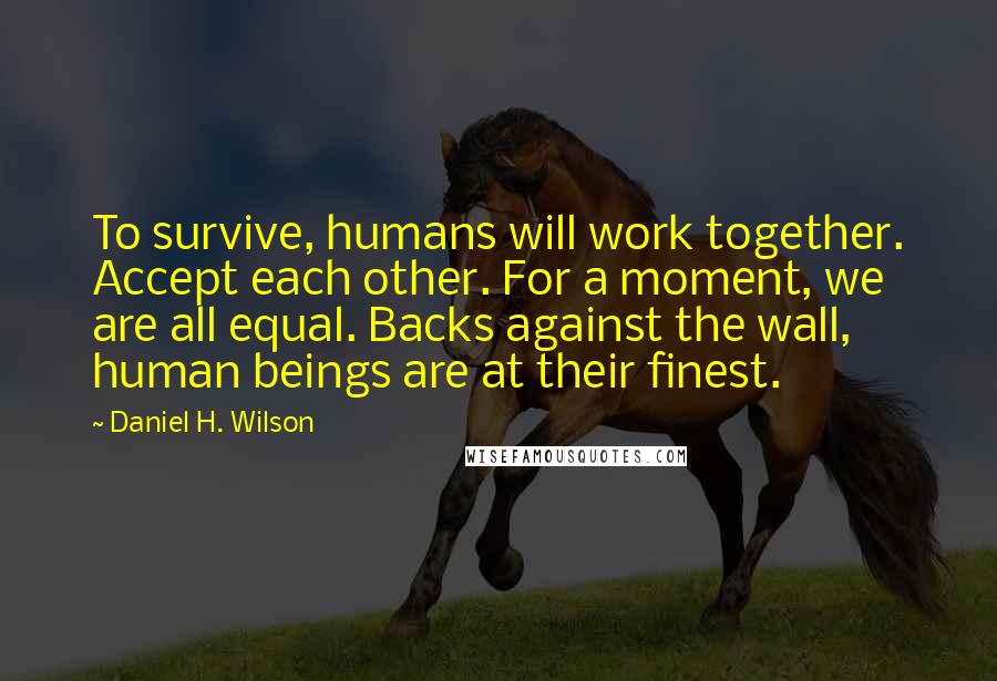 Daniel H. Wilson Quotes: To survive, humans will work together. Accept each other. For a moment, we are all equal. Backs against the wall, human beings are at their finest.