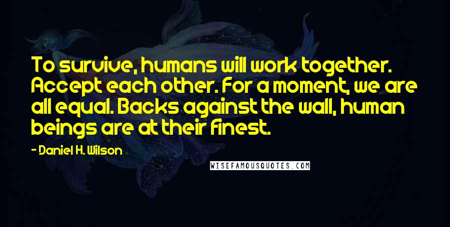 Daniel H. Wilson Quotes: To survive, humans will work together. Accept each other. For a moment, we are all equal. Backs against the wall, human beings are at their finest.