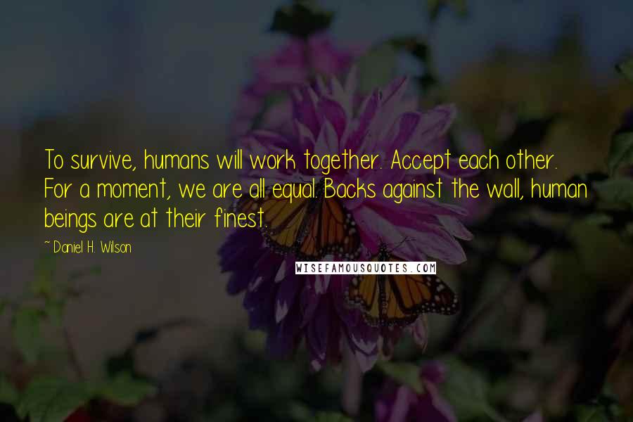 Daniel H. Wilson Quotes: To survive, humans will work together. Accept each other. For a moment, we are all equal. Backs against the wall, human beings are at their finest.