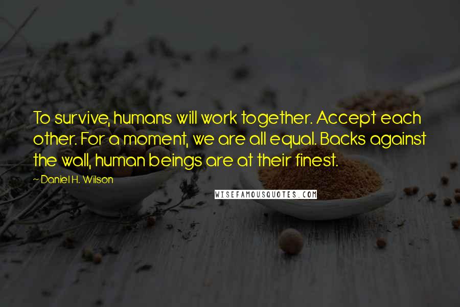 Daniel H. Wilson Quotes: To survive, humans will work together. Accept each other. For a moment, we are all equal. Backs against the wall, human beings are at their finest.