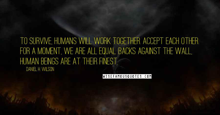 Daniel H. Wilson Quotes: To survive, humans will work together. Accept each other. For a moment, we are all equal. Backs against the wall, human beings are at their finest.