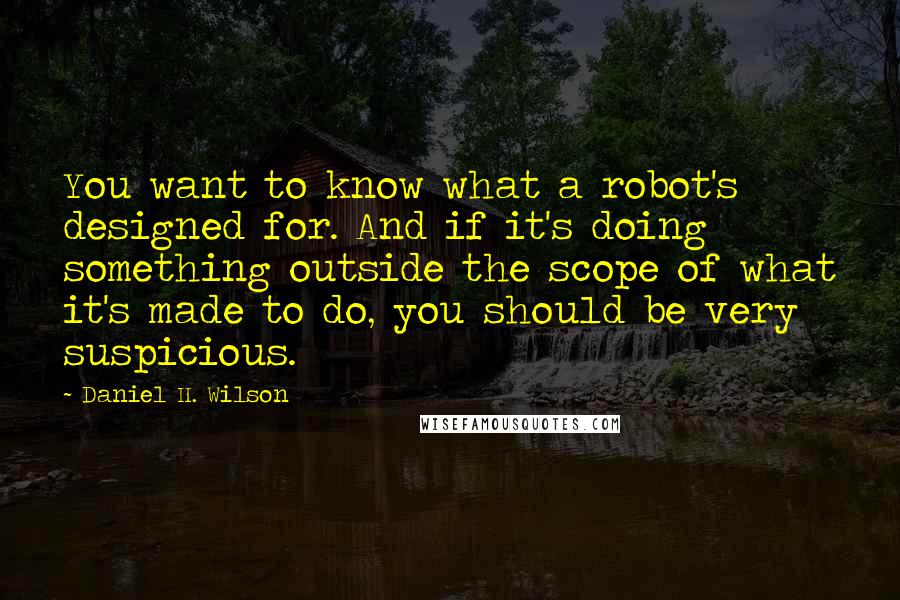 Daniel H. Wilson Quotes: You want to know what a robot's designed for. And if it's doing something outside the scope of what it's made to do, you should be very suspicious.