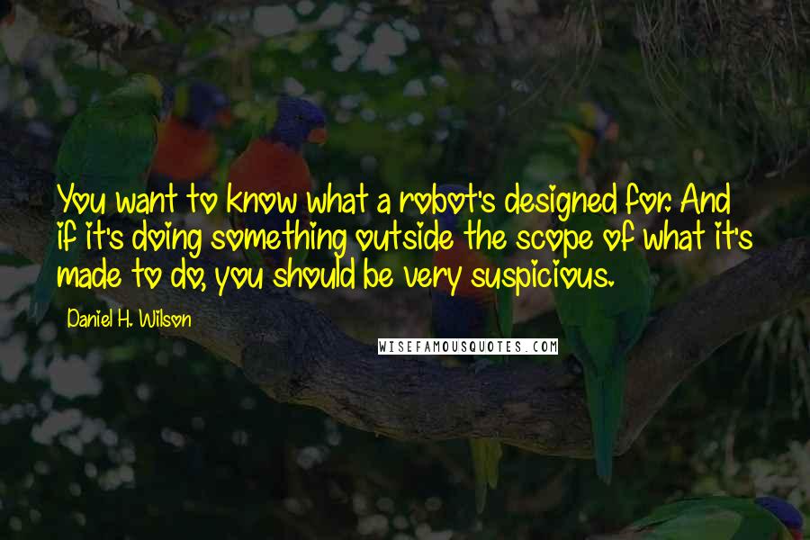 Daniel H. Wilson Quotes: You want to know what a robot's designed for. And if it's doing something outside the scope of what it's made to do, you should be very suspicious.