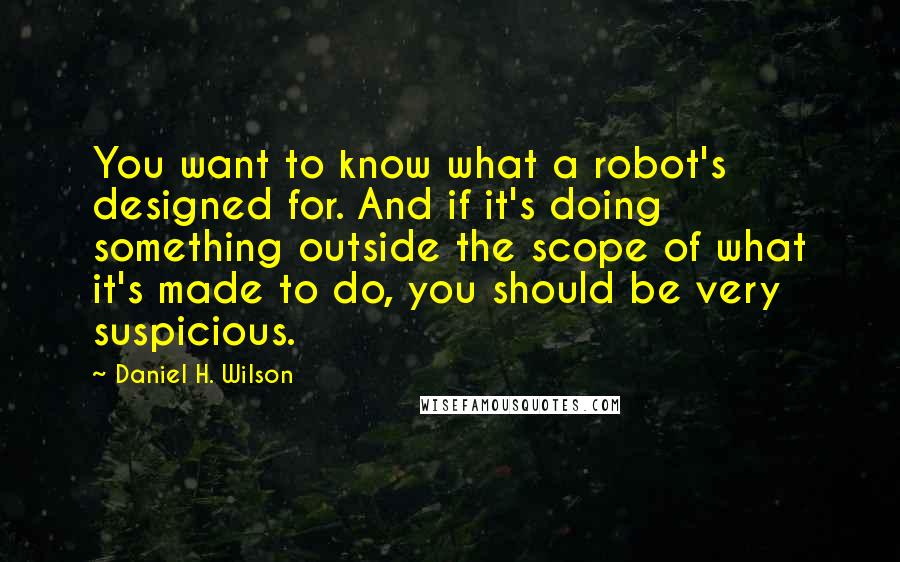 Daniel H. Wilson Quotes: You want to know what a robot's designed for. And if it's doing something outside the scope of what it's made to do, you should be very suspicious.