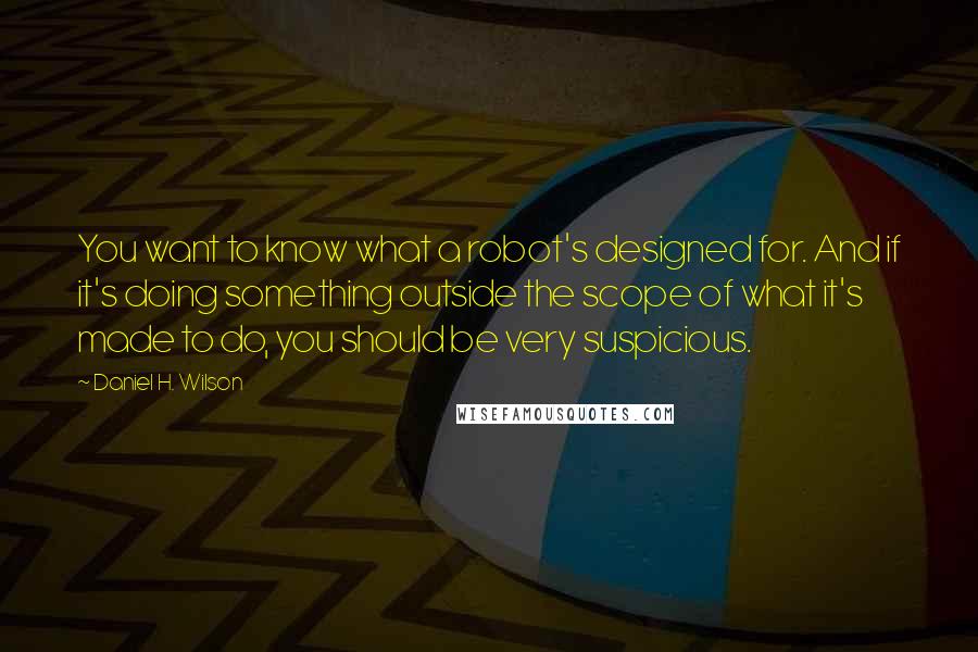 Daniel H. Wilson Quotes: You want to know what a robot's designed for. And if it's doing something outside the scope of what it's made to do, you should be very suspicious.