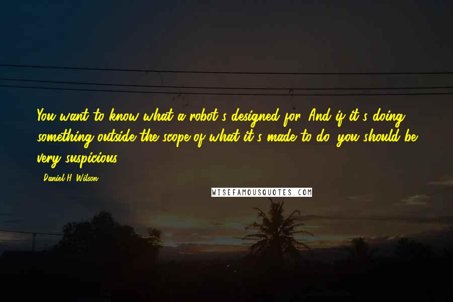 Daniel H. Wilson Quotes: You want to know what a robot's designed for. And if it's doing something outside the scope of what it's made to do, you should be very suspicious.