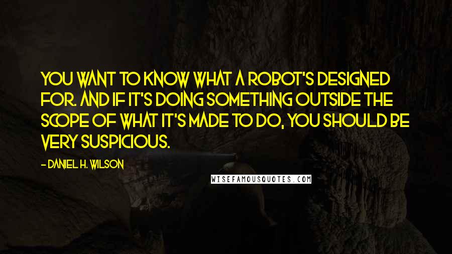 Daniel H. Wilson Quotes: You want to know what a robot's designed for. And if it's doing something outside the scope of what it's made to do, you should be very suspicious.