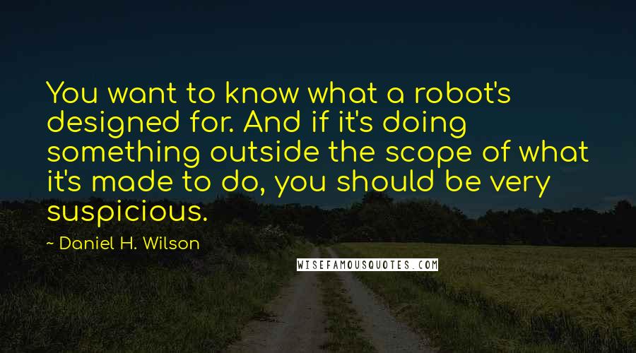 Daniel H. Wilson Quotes: You want to know what a robot's designed for. And if it's doing something outside the scope of what it's made to do, you should be very suspicious.