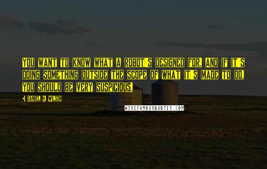 Daniel H. Wilson Quotes: You want to know what a robot's designed for. And if it's doing something outside the scope of what it's made to do, you should be very suspicious.